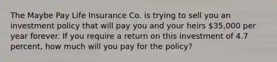 The Maybe Pay Life Insurance Co. is trying to sell you an investment policy that will pay you and your heirs 35,000 per year forever. If you require a return on this investment of 4.7 percent, how much will you pay for the policy?