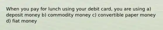 When you pay for lunch using your debit card, you are using a) deposit money b) commodity money c) convertible paper money d) fiat money