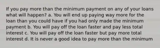 If you pay more than the minimum payment on any of your loans what will happen? a. You will end up paying way more for the loan than you could have if you had only made the minimum payment b. You will pay off the loan faster and pay less total interest c. You will pay off the loan faster but pay more total interest d. It is never a good idea to pay more than the minimum