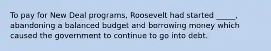 To pay for New Deal programs, Roosevelt had started _____, abandoning a balanced budget and borrowing money which caused the government to continue to go into debt.