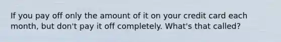 If you pay off only the amount of it on your credit card each month, but don't pay it off completely. What's that called?