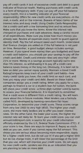 pay off credit cards A lack of excessive credit card debt is a good indicator of financial health. Making purchases with credit cards is a form of temporary debt. If you can pay off your full balance every month, this is a healthy indicator of your financial responsibility. Offers for new credit cards are everywhere—in the mail, e-mails, and on the Internet. Beware of false claims of low interest rates and easy credit. Using Credits Cards Responsibly Get a credit card with a low borrowing limit and no annual fees. Make sure that you know the terms. Know the interest rate charged on purchases and cash advances. Keep a careful record of all expenditures. Make sure you know how much money you already owe. Review all expenses every month to guard against identity theft. Pay the full amount owed each month. Understand that finance charges are added on if the full balance is not paid on time. Remember, a good budget always includes savings. However, if you spend more money than you budgeted and have a credit card balance, you should use your savings to pay off the credit card debt. Credit card interest rates are very high—often 21% or more. Money in a savings account typically earns less than 5% interest, so withdrawing it to pay off a credit card balance saves money in the long run. Obviously, it is best not to take on debt you cannot repay quickly. Maintain a Good Credit RatingCompanies keep track of your credit card habits—how many credit cards you have, the credit limit on each card, and how you repay your credit card debt. Based on these habits, companies assign you a credit rating. When you apply for a loan, perhaps to finance a car or a student loan for tuition, the bank will check your credit score—a three-digit number used by banks to assess your financial behavior. It is important to remember that a credit score is different from a credit rating. You will learn more about this in future modules. Most lenders use a formula called FICO, developed by banking consultant Fair Isaac Corporation, to determine your credit score. These scores range from very low (300) to very high (850). The higher your credit score, the more likely lenders are to offer you lower interest rates. On the other hand, the lower your score, the higher the interest rate will likely be. To learn your credit score, you can visit annualcreditreport.com, a source for your credit information officially endorsed by the U.S. Federal Trade Commission (FTC). If your score is low, there are ways to improve it: Repay as much debt as you can, even if you cannot repay the full amount. This shows you are serious about becoming more responsible. Apply for a higher credit limit, but do not use it! If you get a higher limit but do not charge more, it will lower the percentage of the limit that you use, which will improve your credit score. Do not apply for new credit cards. Lenders see this as an indication that you are planning to take on more debt