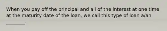 When you pay off the principal and all of the interest at one time at the maturity date of the​ loan, we call this type of loan​ a/an ________.