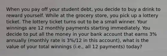 When you pay off your student debt, you decide to buy a drink to reward yourself. While at the grocery store, you pick up a lottery ticket. The lottery ticket turns out to be a small winner. Your winnings are 12 monthly payments starting immediately. You decide to put all the money in your bank account that earns 3% annually (monthly rate is 3%/12 in this account), what is the value of your total winnings (i.e., all 12 payments) today?