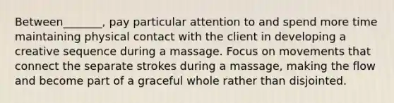 Between_______, pay particular attention to and spend more time maintaining physical contact with the client in developing a creative sequence during a massage. Focus on movements that connect the separate strokes during a massage, making the flow and become part of a graceful whole rather than disjointed.