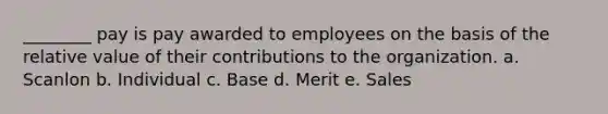 ________ pay is pay awarded to employees on the basis of the relative value of their contributions to the organization. a. Scanlon b. Individual c. Base d. Merit e. Sales