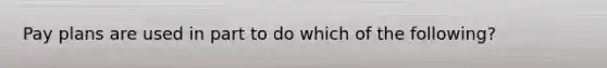 Pay plans are used in part to do which of the following?