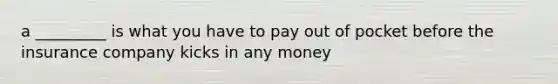 a _________ is what you have to pay out of pocket before the insurance company kicks in any money