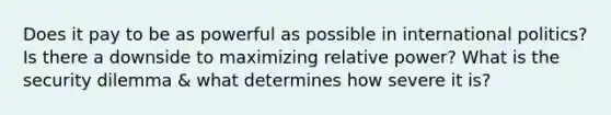 Does it pay to be as powerful as possible in international politics? Is there a downside to maximizing relative power? What is the security dilemma & what determines how severe it is?