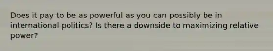 Does it pay to be as powerful as you can possibly be in international politics? Is there a downside to maximizing relative power?