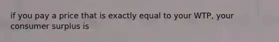 if you pay a price that is exactly equal to your WTP, your consumer surplus is