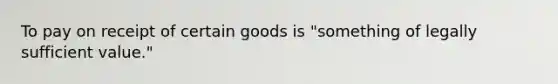 To pay on receipt of certain goods is "something of legally sufficient value."