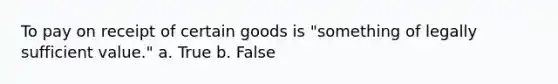 To pay on receipt of certain goods is "something of legally sufficient value." a. True b. False