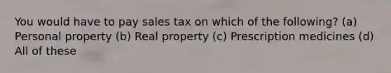 You would have to pay sales tax on which of the following? (a) Personal property (b) Real property (c) Prescription medicines (d) All of these