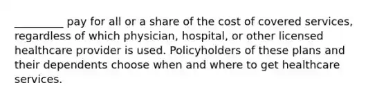 _________ pay for all or a share of the cost of covered services, regardless of which physician, hospital, or other licensed healthcare provider is used. Policyholders of these plans and their dependents choose when and where to get healthcare services.