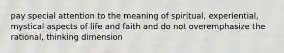 pay special attention to the meaning of spiritual, experiential, mystical aspects of life and faith and do not overemphasize the rational, thinking dimension