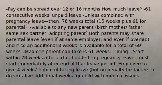 -Pay can be spread over 12 or 18 months How much leave? -61 consecutive weeks' unpaid leave -Unless combined with pregnancy leave—then, 76 weeks total (15 weeks plus 61 for parental) -Available to any new parent (birth mother/ father; same-sex partner; adopting parent) Both parents may share parental leave (even if at same employer, and even if overlap) and if so an additional 8 weeks is available for a total of 69 weeks. -Max one parent can take is 61 weeks. Timing: -Start within 78 weeks after birth -If added to pregnancy leave, must start immediately after end of that leave period -Employee to give 4 weeks' notice of taking leave (but no penalty for failure to do so) - five additional weeks for child with medical issues