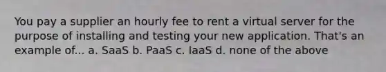 You pay a supplier an hourly fee to rent a virtual server for the purpose of installing and testing your new application. That's an example of... a. SaaS b. PaaS c. IaaS d. none of the above