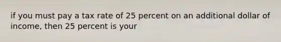 if you must pay a tax rate of 25 percent on an additional dollar of income, then 25 percent is your