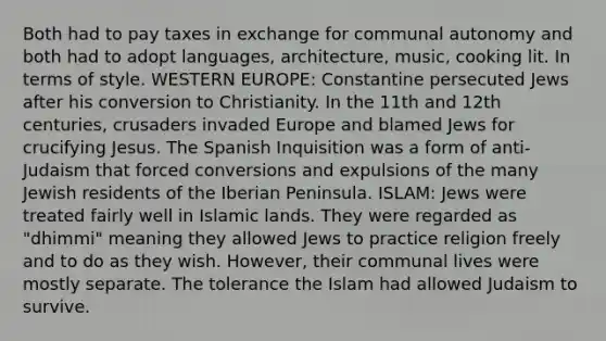 Both had to pay taxes in exchange for communal autonomy and both had to adopt languages, architecture, music, cooking lit. In terms of style. WESTERN EUROPE: Constantine persecuted Jews after his conversion to Christianity. In the 11th and 12th centuries, crusaders invaded Europe and blamed Jews for crucifying Jesus. The Spanish Inquisition was a form of anti-Judaism that forced conversions and expulsions of the many Jewish residents of the Iberian Peninsula. ISLAM: Jews were treated fairly well in Islamic lands. They were regarded as "dhimmi" meaning they allowed Jews to practice religion freely and to do as they wish. However, their communal lives were mostly separate. The tolerance the Islam had allowed Judaism to survive.