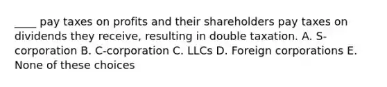 ____ pay taxes on profits and their shareholders pay taxes on dividends they receive, resulting in double taxation. A. S-corporation B. C-corporation C. LLCs D. Foreign corporations E. None of these choices