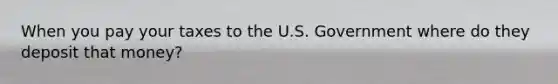 When you pay your taxes to the U.S. Government where do they deposit that money?