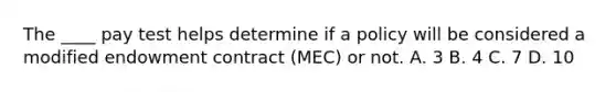 The ____ pay test helps determine if a policy will be considered a modified endowment contract (MEC) or not. A. 3 B. 4 C. 7 D. 10