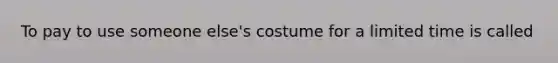 To pay to use someone else's costume for a limited time is called