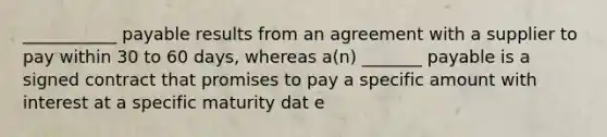 ___________ payable results from an agreement with a supplier to pay within 30 to 60 days, whereas a(n) _______ payable is a signed contract that promises to pay a specific amount with interest at a specific maturity dat e