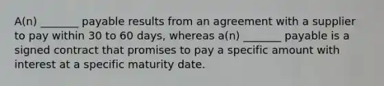 A(n) _______ payable results from an agreement with a supplier to pay within 30 to 60 days, whereas a(n) _______ payable is a signed contract that promises to pay a specific amount with interest at a specific maturity date.