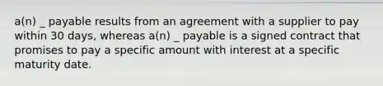 a(n) _ payable results from an agreement with a supplier to pay within 30 days, whereas a(n) _ payable is a signed contract that promises to pay a specific amount with interest at a specific maturity date.