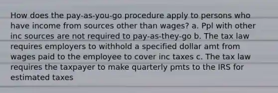 How does the pay-as-you-go procedure apply to persons who have income from sources other than wages? a. Ppl with other inc sources are not required to pay-as-they-go b. The tax law requires employers to withhold a specified dollar amt from wages paid to the employee to cover inc taxes c. The tax law requires the taxpayer to make quarterly pmts to the IRS for estimated taxes