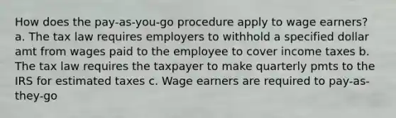 How does the pay-as-you-go procedure apply to wage earners? a. The tax law requires employers to withhold a specified dollar amt from wages paid to the employee to cover income taxes b. The tax law requires the taxpayer to make quarterly pmts to the IRS for estimated taxes c. Wage earners are required to pay-as-they-go