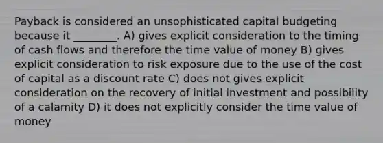 Payback is considered an unsophisticated capital budgeting because it ________. A) gives explicit consideration to the timing of cash flows and therefore the time value of money B) gives explicit consideration to risk exposure due to the use of the cost of capital as a discount rate C) does not gives explicit consideration on the recovery of initial investment and possibility of a calamity D) it does not explicitly consider the time value of money