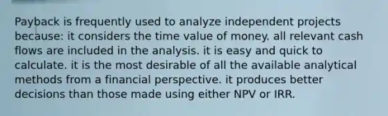 Payback is frequently used to analyze independent projects because: it considers the time value of money. all relevant cash flows are included in the analysis. it is easy and quick to calculate. it is the most desirable of all the available analytical methods from a financial perspective. it produces better decisions than those made using either NPV or IRR.