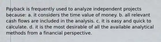 Payback is frequently used to analyze independent projects because: a. it considers the time value of money. b. all relevant cash flows are included in the analysis. c. it is easy and quick to calculate. d. it is the most desirable of all the available analytical methods from a financial perspective.