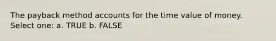 The payback method accounts for the time value of money. Select one: a. TRUE b. FALSE