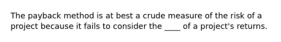 The payback method is at best a crude measure of the risk of a project because it fails to consider the ____ of a project's returns.