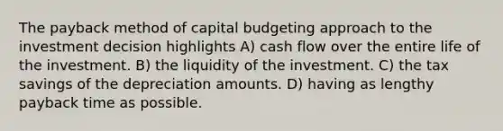 The payback method of capital budgeting approach to the investment decision highlights A) cash flow over the entire life of the investment. B) the liquidity of the investment. C) the tax savings of the depreciation amounts. D) having as lengthy payback time as possible.