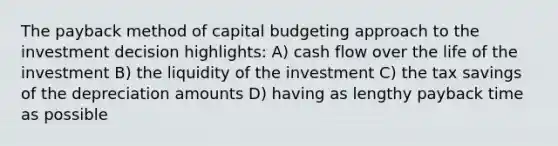 The payback method of capital budgeting approach to the investment decision highlights: A) cash flow over the life of the investment B) the liquidity of the investment C) the tax savings of the depreciation amounts D) having as lengthy payback time as possible