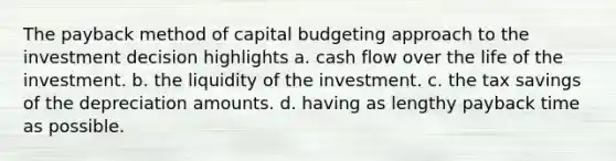 The payback method of capital budgeting approach to the investment decision highlights a. cash flow over the life of the investment. b. the liquidity of the investment. c. the tax savings of the depreciation amounts. d. having as lengthy payback time as possible.