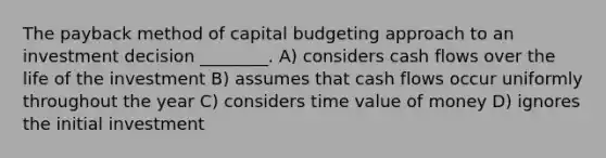 The payback method of capital budgeting approach to an investment decision ________. A) considers cash flows over the life of the investment B) assumes that cash flows occur uniformly throughout the year C) considers time value of money D) ignores the initial investment