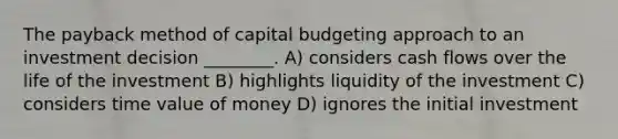 The payback method of capital budgeting approach to an investment decision ________. A) considers cash flows over the life of the investment B) highlights liquidity of the investment C) considers time value of money D) ignores the initial investment