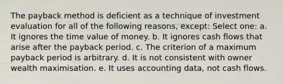 The payback method is deficient as a technique of investment evaluation for all of the following reasons, except: Select one: a. It ignores the time value of money. b. It ignores cash flows that arise after the payback period. c. The criterion of a maximum payback period is arbitrary. d. It is not consistent with owner wealth maximisation. e. It uses accounting data, not cash flows.