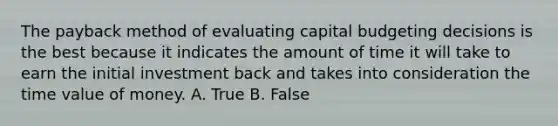 The payback method of evaluating capital budgeting decisions is the best because it indicates the amount of time it will take to earn the initial investment back and takes into consideration the time value of money. A. True B. False