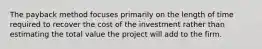 The payback method focuses primarily on the length of time required to recover the cost of the investment rather than estimating the total value the project will add to the firm.