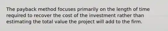 The payback method focuses primarily on the length of time required to recover the cost of the investment rather than estimating the total value the project will add to the firm.