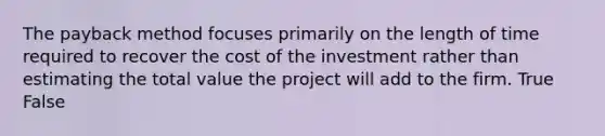 The payback method focuses primarily on the length of time required to recover the cost of the investment rather than estimating the total value the project will add to the firm. True False