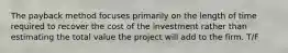 The payback method focuses primarily on the length of time required to recover the cost of the investment rather than estimating the total value the project will add to the firm. T/F