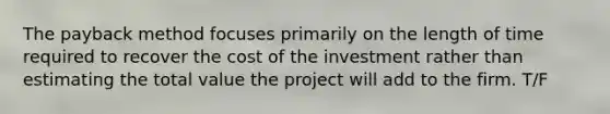 The payback method focuses primarily on the length of time required to recover the cost of the investment rather than estimating the total value the project will add to the firm. T/F